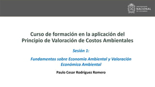 Curso de formación en la aplicación del
Principio de Valoración de Costos Ambientales
Sesión 1:
Fundamentos sobre Economía Ambiental y Valoración
Económica Ambiental
Paulo Cesar Rodríguez Romero
 