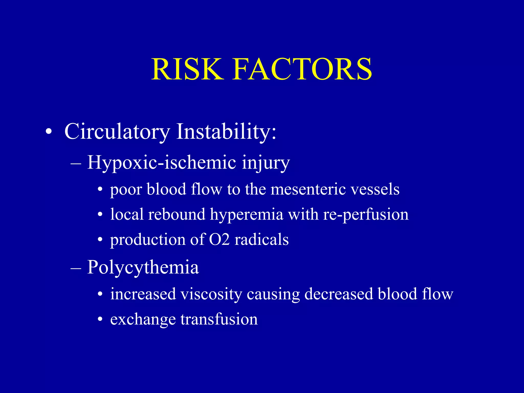 RISK FACTORS
• Circulatory Instability:
– Hypoxic-ischemic injury
• poor blood flow to the mesenteric vessels
• local rebound hyperemia with re-perfusion
• production of O2 radicals
– Polycythemia
• increased viscosity causing decreased blood flow
• exchange transfusion
 