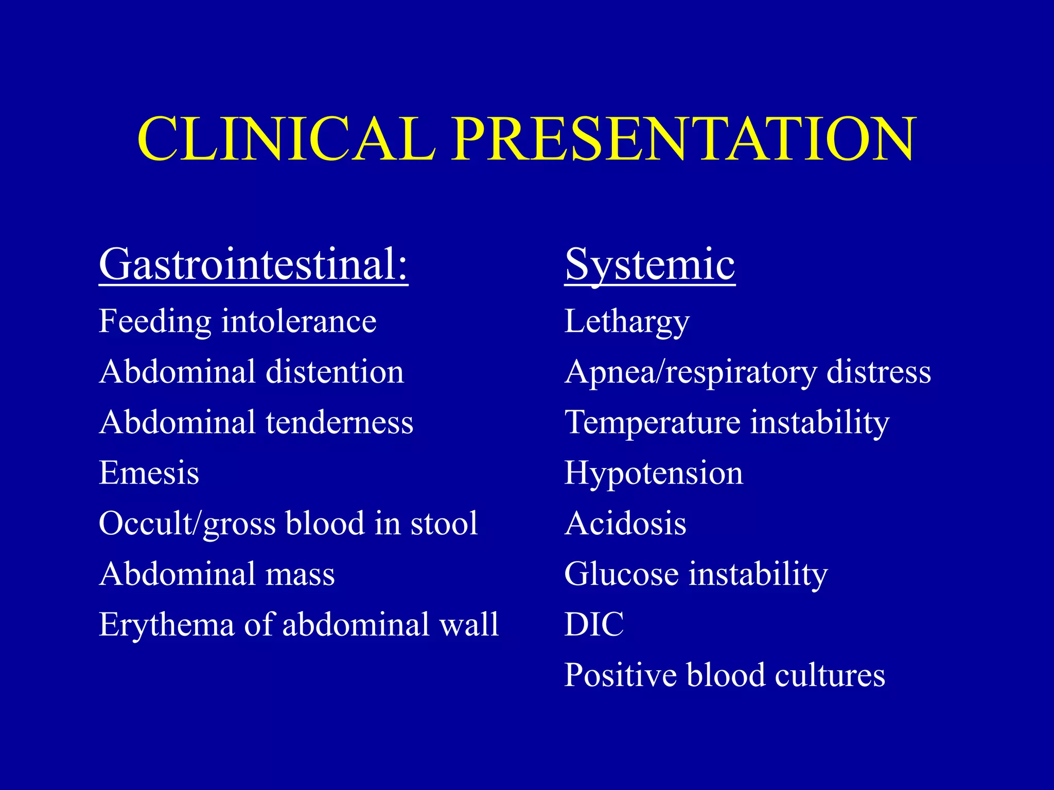 CLINICAL PRESENTATION
Gastrointestinal:
Feeding intolerance
Abdominal distention
Abdominal tenderness
Emesis
Occult/gross blood in stool
Abdominal mass
Erythema of abdominal wall
Systemic
Lethargy
Apnea/respiratory distress
Temperature instability
Hypotension
Acidosis
Glucose instability
DIC
Positive blood cultures
 