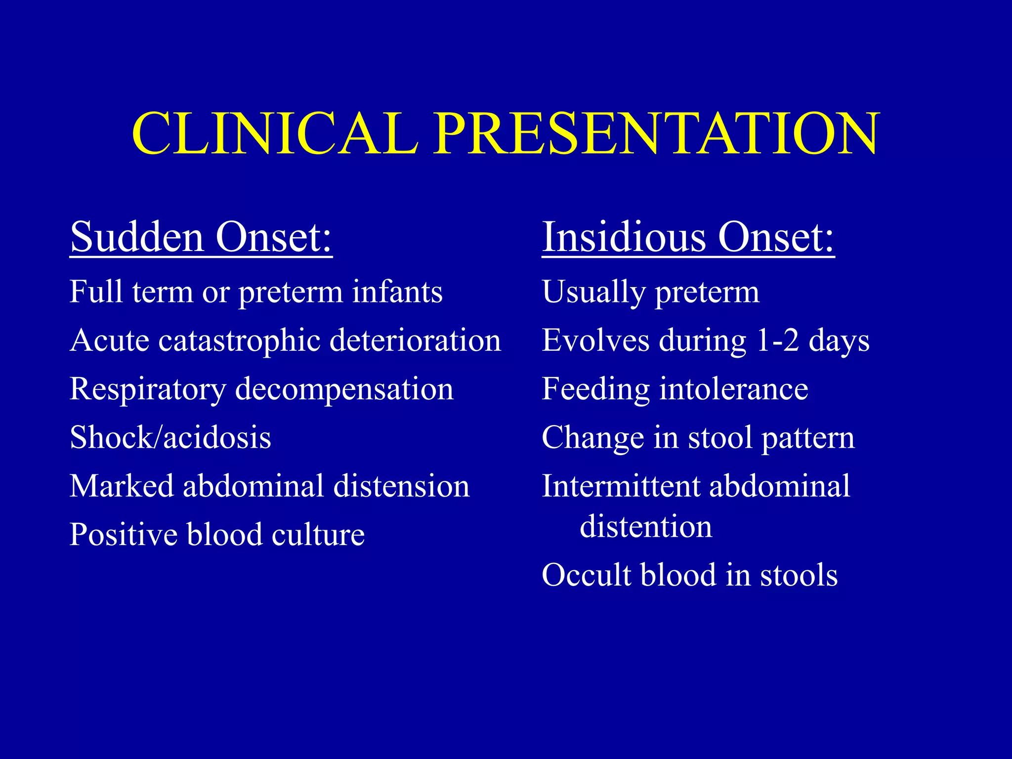 CLINICAL PRESENTATION
Sudden Onset:
Full term or preterm infants
Acute catastrophic deterioration
Respiratory decompensation
Shock/acidosis
Marked abdominal distension
Positive blood culture
Insidious Onset:
Usually preterm
Evolves during 1-2 days
Feeding intolerance
Change in stool pattern
Intermittent abdominal
distention
Occult blood in stools
 