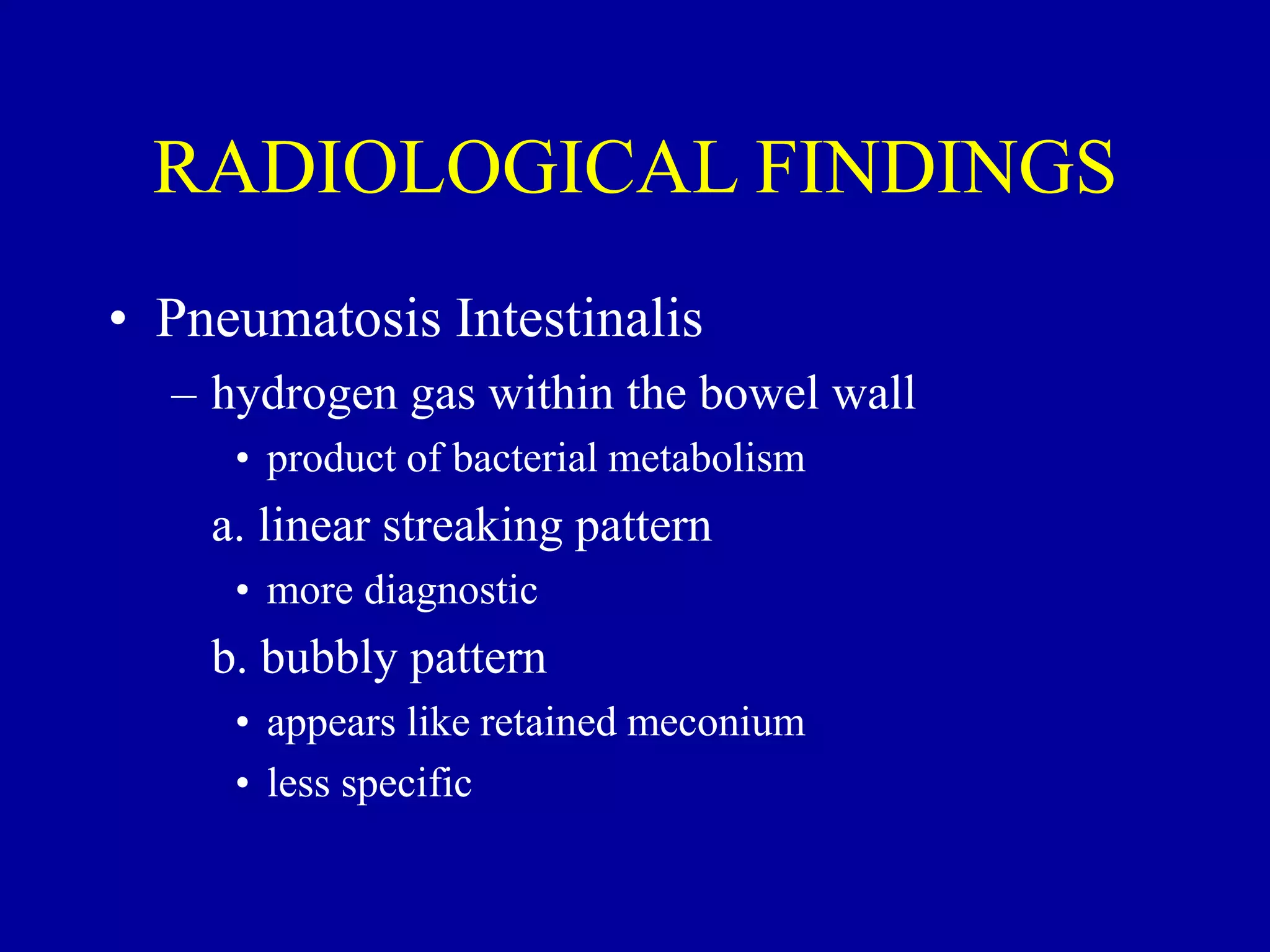 RADIOLOGICAL FINDINGS
• Pneumatosis Intestinalis
– hydrogen gas within the bowel wall
• product of bacterial metabolism
a. linear streaking pattern
• more diagnostic
b. bubbly pattern
• appears like retained meconium
• less specific
 