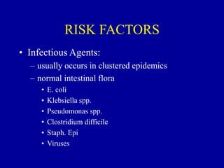 RISK FACTORS
• Infectious Agents:
– usually occurs in clustered epidemics
– normal intestinal flora
• E. coli
• Klebsiella spp.
• Pseudomonas spp.
• Clostridium difficile
• Staph. Epi
• Viruses
 