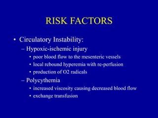 RISK FACTORS
• Circulatory Instability:
– Hypoxic-ischemic injury
• poor blood flow to the mesenteric vessels
• local rebound hyperemia with re-perfusion
• production of O2 radicals
– Polycythemia
• increased viscosity causing decreased blood flow
• exchange transfusion
 