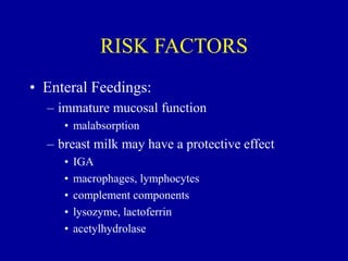 RISK FACTORS
• Enteral Feedings:
– immature mucosal function
• malabsorption
– breast milk may have a protective effect
• IGA
• macrophages, lymphocytes
• complement components
• lysozyme, lactoferrin
• acetylhydrolase
 