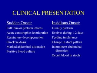 CLINICAL PRESENTATION
Sudden Onset:
Full term or preterm infants
Acute catastrophic deterioration
Respiratory decompensation
Shock/acidosis
Marked abdominal distension
Positive blood culture
Insidious Onset:
Usually preterm
Evolves during 1-2 days
Feeding intolerance
Change in stool pattern
Intermittent abdominal
distention
Occult blood in stools
 