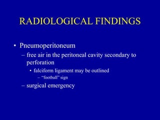 RADIOLOGICAL FINDINGS
• Pneumoperitoneum
– free air in the peritoneal cavity secondary to
perforation
• falciform ligament may be outlined
– “football” sign
– surgical emergency
 