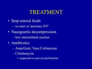 TREATMENT
• Stop enteral feeds
– re-start or increase IVF
• Nasogastric decompression
– low intermittent suction
• Antibiotics
– Amp/Gent; Vanc/Cefotaxime
– Clindamycin
• suspected or proven perforation
 