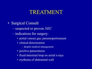 TREATMENT
• Surgical Consult
– suspected or proven NEC
– indications for surgery:
• portal venous gas; pneumoperitoneum
• clinical deterioration
– despite medical management
• positive paracentesis
• fixed intestinal loop on serial x-rays
• erythema of abdominal wall
 