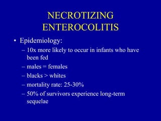 NECROTIZING
ENTEROCOLITIS
• Epidemiology:
– 10x more likely to occur in infants who have
been fed
– males = females
– blacks > whites
– mortality rate: 25-30%
– 50% of survivors experience long-term
sequelae
 