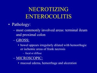 NECROTIZING
ENTEROCOLITIS
• Pathology:
– most commonly involved areas: terminal ileum
and proximal colon
– GROSS:
• bowel appears irregularly dilated with hemorrhagic
or ischemic areas of frank necrosis
– focal or diffuse
– MICROSCOPIC:
• mucosal edema, hemorrhage and ulceration
 