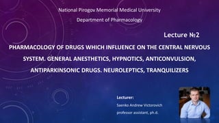 PHARMACOLOGY OF DRUGS WHICH INFLUENCE ON THE CENTRAL NERVOUS
SYSTEM. GENERAL ANESTHETICS, HYPNOTICS, ANTICONVULSION,
ANTIPARKINSONIC DRUGS. NEUROLEPTICS, TRANQUILIZERS
National Pirogov Memorial Medical University
Department of Pharmacology
Lecturer:
Saenko Andrew Victorovich
professor assistant, ph.d.
Lecture №2
 