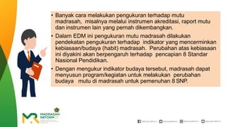 • Banyak cara melakukan pengukuran terhadap mutu
madrasah, misalnya melalui instrumen akreditasi, raport mutu
dan instrumen lain yang pernah dikembangkan.
• Dalam EDM ini pengukuran mutu madrasah dilakukan
pendekatan pengukuran terhadap indikator yang mencerminkan
kebiasaan/budaya (habit) madrasah. Perubahan atas kebiasaan
ini diyakini akan berpengaruh terhadap pencapian 8 Standar
Nasional Pendidikan.
• Dengan mengukur indikator budaya tersebut, madrasah dapat
menyusun program/kegiatan untuk melakukan perubahan
budaya mutu di madrasah untuk pemenuhan 8 SNP.
 