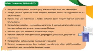 1. Mengetahui semua potensi Madrasah yang ada untuk dapat diolah dan dikembangkan
2. Sebagai pedoman operasional dalam mengelola Madrasah selama satu anggaran dan tahun –
tahun berikutnya.
3. Memiliki tolok ukur keberhasilan / ketidak berhasilan dalam mengelol Madrasah selama satu
tahun pelajaran.
4. Mengetahui permasalahan – permasalahan yang timbul di Madrasah yang kemudian menjadi
hambatan, peluang atau ancaman pengembangan Madrasah
5. Menjamin agar tujuan dan sasaran madrasah dapat dicapai;
6. Menjamin keterkaitan antara perencanaan, penganggaran, pelaksanaan, pelaporan dan
pengawasan;
7. Mengoptimalkan partisipasi warga madrasah dan masyarakat;
8. Menjamin penggunaan sumber daya madrasah yang ekonomis, efisien, efektif, berkeadilan,
berkelanjutan serta memperhatikan kesetaraan gender
Tujuan Penyusunan RKM dan RKTM
 
