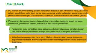  UU Nomor 20/2003 tentang Sistem Pendidikan Nasional dan PP Nomor 19/2005: setiap
satuan pendidikan pada jalur formal dan nonformal wajib melakukan penjaminan mutu
pendidikan dalam rangka untuk memenuhi delapan Standar Nasional Pendidikan (SNP).
 Pemenuhan dan penjaminan mutu pendidikan merupakan tanggung jawab bersama
pemerintah, pemerintah daerah, masyarakat dan satuan pendidikan.
 Penjaminan mutu pendidikan pada satuan pendidikan tidak dapat berjalan dengan
baik tanpa adanya perubahan budaya mutu pada seluruh warga di madrasah.
 Keberhasilan penggunaan dana yang dikelola oleh madrasah sangat tergantung
bagaimana madrasah menyusun perencanaan dan menggunakan secara efisien dan
tepat guna.
LATARBELAKANG
 