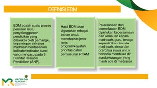 DEFINISIEDM
EDM adalah suatu proses
penilaian mutu
penyelenggaraan
pendidikan yang
dilakukan oleh pemangku
kepentingan ditingkat
madrasah berdasarkan
indikator-indikator kunci
yang mengacu pada 8
Standar Nasional
Pendidikan (SNP).
Pelaksanaan dan
pemanfaatan EDM
diperlukan kebersamaan
dan kemauan kepala
madrasah, guru, tenaga
kependidikan, komite
madrasah, siswa dan
orang tua siswa untuk
bersedia membuka diri
atas kekurangan yang
masih ada di madrasah
Hasil EDM akan
digunakan sebagai
bahan untuk
menetapkan jenis-
jenis
program/kegiatan
prioritas dalam
penyusunan RKAM
 