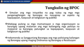  Simulan ang mga inisyatibo na pag tukoy ng mga mga
panganagilangan ng barangay na nauugnay sa aspeto ng
kapayapaan, kaayusan at kaligtasan ng publiko
Makipag pulong sa mga mamamayan o mga organisasyon sa
barangay upang malaman ang mga kailangang mga polisiya na
maipairal sa barangay patungkol sa kapayapaan, kaayusan at
kaligtasan ng publiko
Irekomenda sa Sangguniang Barangay ang mga polisiyang kailangan
ng Barangay upang maging Ordinansa ng Barangay o Resolusyon
Tungkulin ng BPOC
 