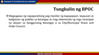 Magsagawa ng napapanahong pag monitor ng kapayapaan, kaayusan at
kaligtasan ng publiko sa barangay at mag rekomenda ng mga nararapat
na aksyon sa Sangguniang Barangay o sa City/Municipal Peace and
Order Council.
Tungkulin ng BPOC
 