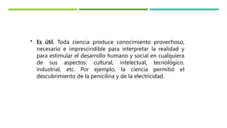 • Es útil. Toda ciencia produce conocimiento provechoso,
necesario e imprescindible para interpretar la realidad y
para estimular el desarrollo humano y social en cualquiera
de sus aspectos: cultural, intelectual, tecnológico,
industrial, etc. Por ejemplo, la ciencia permitió el
descubrimiento de la penicilina y de la electricidad.
 