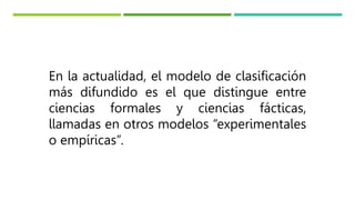 En la actualidad, el modelo de clasificación
más difundido es el que distingue entre
ciencias formales y ciencias fácticas,
llamadas en otros modelos “experimentales
o empíricas”.
 