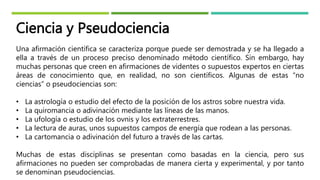Ciencia y Pseudociencia
Una afirmación científica se caracteriza porque puede ser demostrada y se ha llegado a
ella a través de un proceso preciso denominado método científico. Sin embargo, hay
muchas personas que creen en afirmaciones de videntes o supuestos expertos en ciertas
áreas de conocimiento que, en realidad, no son científicos. Algunas de estas “no
ciencias” o pseudociencias son:
• La astrología o estudio del efecto de la posición de los astros sobre nuestra vida.
• La quiromancia o adivinación mediante las líneas de las manos.
• La ufología o estudio de los ovnis y los extraterrestres.
• La lectura de auras, unos supuestos campos de energía que rodean a las personas.
• La cartomancia o adivinación del futuro a través de las cartas.
Muchas de estas disciplinas se presentan como basadas en la ciencia, pero sus
afirmaciones no pueden ser comprobadas de manera cierta y experimental, y por tanto
se denominan pseudociencias.
 