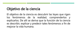 Objetivo de la ciencia
El objetivo de la ciencia es descubrir las leyes que rigen
los fenómenos de la realidad, comprenderlos y
explicarlos. De allí se deriva que la función de la ciencia
es describir, explicar y predecir tales fenómenos a fin de
mejorar la vida humana.
 