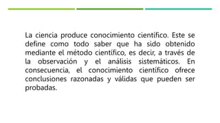 La ciencia produce conocimiento científico. Este se
define como todo saber que ha sido obtenido
mediante el método científico, es decir, a través de
la observación y el análisis sistemáticos. En
consecuencia, el conocimiento científico ofrece
conclusiones razonadas y válidas que pueden ser
probadas.
 