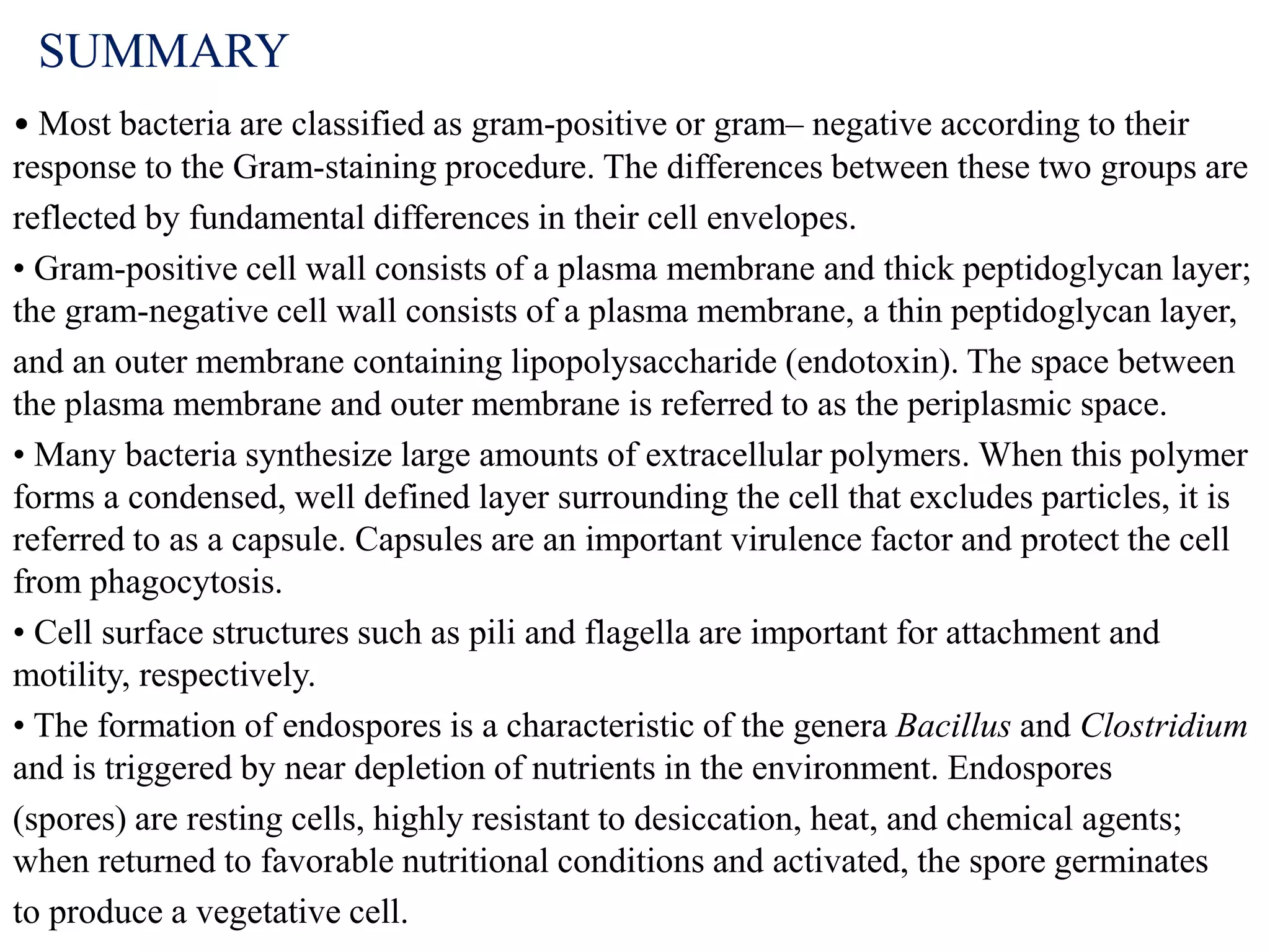 SUMMARY
• Most bacteria are classified as gram-positive or gram– negative according to their
response to the Gram-staining procedure. The differences between these two groups are
reflected by fundamental differences in their cell envelopes.
• Gram-positive cell wall consists of a plasma membrane and thick peptidoglycan layer;
the gram-negative cell wall consists of a plasma membrane, a thin peptidoglycan layer,
and an outer membrane containing lipopolysaccharide (endotoxin). The space between
the plasma membrane and outer membrane is referred to as the periplasmic space.
• Many bacteria synthesize large amounts of extracellular polymers. When this polymer
forms a condensed, well defined layer surrounding the cell that excludes particles, it is
referred to as a capsule. Capsules are an important virulence factor and protect the cell
from phagocytosis.
• Cell surface structures such as pili and flagella are important for attachment and
motility, respectively.
• The formation of endospores is a characteristic of the genera Bacillus and Clostridium
and is triggered by near depletion of nutrients in the environment. Endospores
(spores) are resting cells, highly resistant to desiccation, heat, and chemical agents;
when returned to favorable nutritional conditions and activated, the spore germinates
to produce a vegetative cell.
 