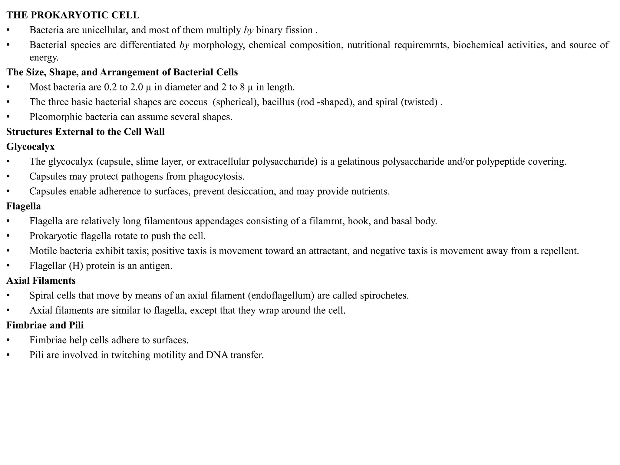 THE PROKARYOTIC CELL
• Bacteria are unicellular, and most of them multiply by binary fission .
• Bacterial species are differentiated by morphology, chemical composition, nutritional requiremrnts, biochemical activities, and source of
energy.
The Size, Shape, and Arrangement of Bacterial Cells
• Most bacteria are 0.2 to 2.0 µ in diameter and 2 to 8 µ in length.
• The three basic bacterial shapes are coccus (spherical), bacillus (rod -shaped), and spiral (twisted) .
• Pleomorphic bacteria can assume several shapes.
Structures External to the Cell Wall
Glycocalyx
• The glycocalyx (capsule, slime layer, or extracellular polysaccharide) is a gelatinous polysaccharide and/or polypeptide covering.
• Capsules may protect pathogens from phagocytosis.
• Capsules enable adherence to surfaces, prevent desiccation, and may provide nutrients.
Flagella
• Flagella are relatively long filamentous appendages consisting of a filamrnt, hook, and basal body.
• Prokaryotic flagella rotate to push the cell.
• Motile bacteria exhibit taxis; positive taxis is movement toward an attractant, and negative taxis is movement away from a repellent.
• Flagellar (H) protein is an antigen.
Axial Filaments
• Spiral cells that move by means of an axial filament (endoflagellum) are called spirochetes.
• Axial filaments are similar to flagella, except that they wrap around the cell.
Fimbriae and Pili
• Fimbriae help cells adhere to surfaces.
• Pili are involved in twitching motility and DNA transfer.
 