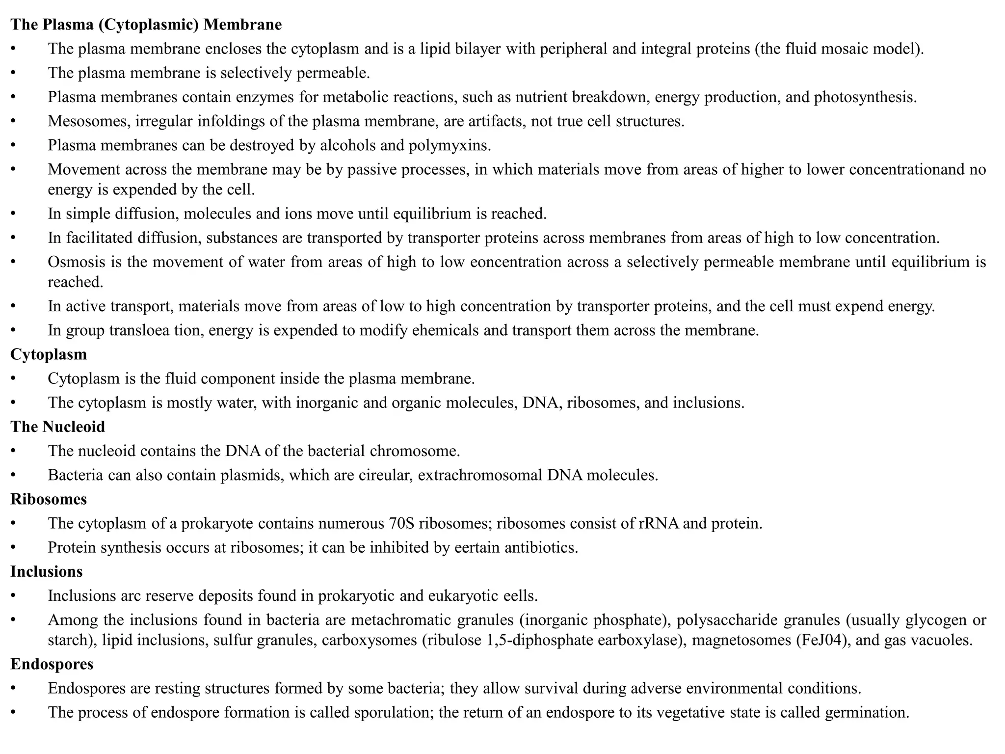 The Plasma (Cytoplasmic) Membrane
• The plasma membrane encloses the cytoplasm and is a lipid bilayer with peripheral and integral proteins (the fluid mosaic model).
• The plasma membrane is selectively permeable.
• Plasma membranes contain enzymes for metabolic reactions, such as nutrient breakdown, energy production, and photosynthesis.
• Mesosomes, irregular infoldings of the plasma membrane, are artifacts, not true cell structures.
• Plasma membranes can be destroyed by alcohols and polymyxins.
• Movement across the membrane may be by passive processes, in which materials move from areas of higher to lower concentrationand no
energy is expended by the cell.
• In simple diffusion, molecules and ions move until equilibrium is reached.
• In facilitated diffusion, substances are transported by transporter proteins across membranes from areas of high to low concentration.
• Osmosis is the movement of water from areas of high to low eoncentration across a selectively permeable membrane until equilibrium is
reached.
• In active transport, materials move from areas of low to high concentration by transporter proteins, and the cell must expend energy.
• In group transloea tion, energy is expended to modify ehemicals and transport them across the membrane.
Cytoplasm
• Cytoplasm is the fluid component inside the plasma membrane.
• The cytoplasm is mostly water, with inorganic and organic molecules, DNA, ribosomes, and inclusions.
The Nucleoid
• The nucleoid contains the DNA of the bacterial chromosome.
• Bacteria can also contain plasmids, which are cireular, extrachromosomal DNA molecules.
Ribosomes
• The cytoplasm of a prokaryote contains numerous 70S ribosomes; ribosomes consist of rRNA and protein.
• Protein synthesis occurs at ribosomes; it can be inhibited by eertain antibiotics.
Inclusions
• Inclusions arc reserve deposits found in prokaryotic and eukaryotic eells.
• Among the inclusions found in bacteria are metachromatic granules (inorganic phosphate), polysaccharide granules (usually glycogen or
starch), lipid inclusions, sulfur granules, carboxysomes (ribulose 1,5-diphosphate earboxylase), magnetosomes (FeJ04), and gas vacuoles.
Endospores
• Endospores are resting structures formed by some bacteria; they allow survival during adverse environmental conditions.
• The process of endospore formation is called sporulation; the return of an endospore to its vegetative state is called germination.
 