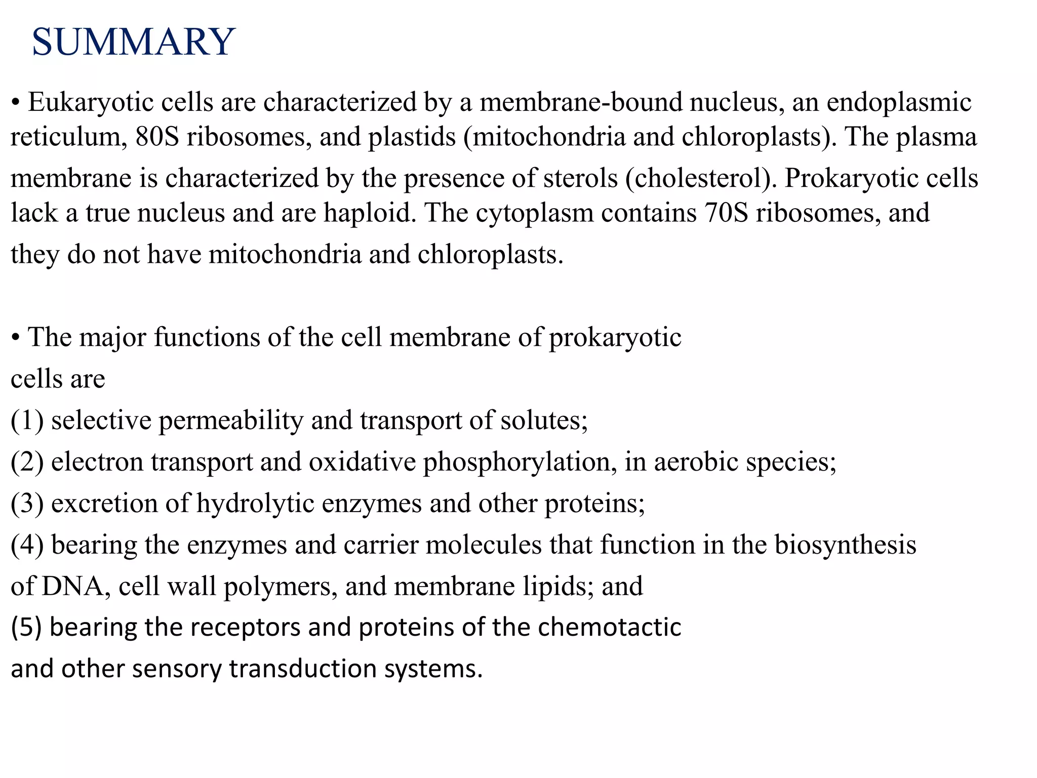 SUMMARY
• Eukaryotic cells are characterized by a membrane-bound nucleus, an endoplasmic
reticulum, 80S ribosomes, and plastids (mitochondria and chloroplasts). The plasma
membrane is characterized by the presence of sterols (cholesterol). Prokaryotic cells
lack a true nucleus and are haploid. The cytoplasm contains 70S ribosomes, and
they do not have mitochondria and chloroplasts.
• The major functions of the cell membrane of prokaryotic
cells are
(1) selective permeability and transport of solutes;
(2) electron transport and oxidative phosphorylation, in aerobic species;
(3) excretion of hydrolytic enzymes and other proteins;
(4) bearing the enzymes and carrier molecules that function in the biosynthesis
of DNA, cell wall polymers, and membrane lipids; and
(5) bearing the receptors and proteins of the chemotactic
and other sensory transduction systems.
 