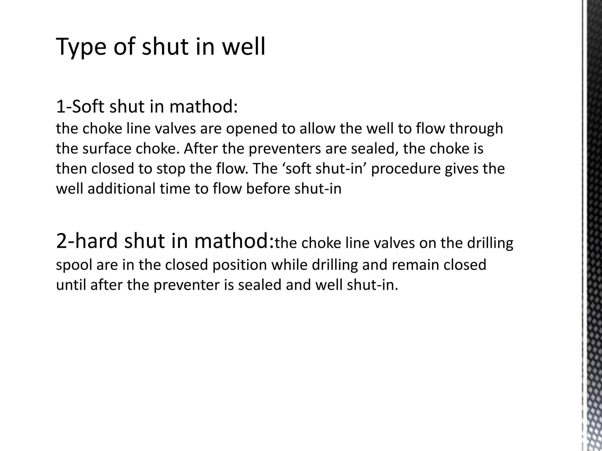 Type of shut in well
1-Soft shut in mathod:
the choke line valves are opened to allow the well to flow through
the surface choke. After the preventers are sealed, the choke is
then closed to stop the flow. The ‘soft shut-in’ procedure gives the
well additional time to flow before shut-in
2-hard shut in mathod:the choke line valves on the drilling
spool are in the closed position while drilling and remain closed
until after the preventer is sealed and well shut-in.
 