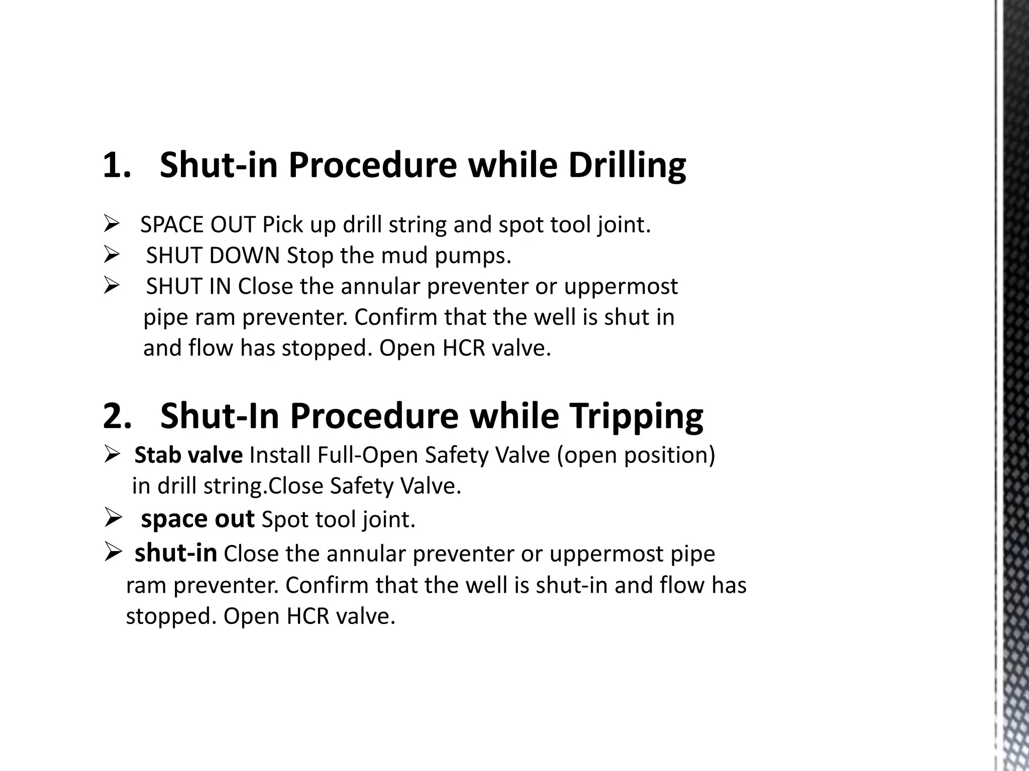 1. Shut-in Procedure while Drilling
 SPACE OUT Pick up drill string and spot tool joint.
 SHUT DOWN Stop the mud pumps.
 SHUT IN Close the annular preventer or uppermost
pipe ram preventer. Confirm that the well is shut in
and flow has stopped. Open HCR valve.
2. Shut-In Procedure while Tripping
 Stab valve Install Full-Open Safety Valve (open position)
in drill string.Close Safety Valve.
 space out Spot tool joint.
 shut-in Close the annular preventer or uppermost pipe
ram preventer. Confirm that the well is shut-in and flow has
stopped. Open HCR valve.
 