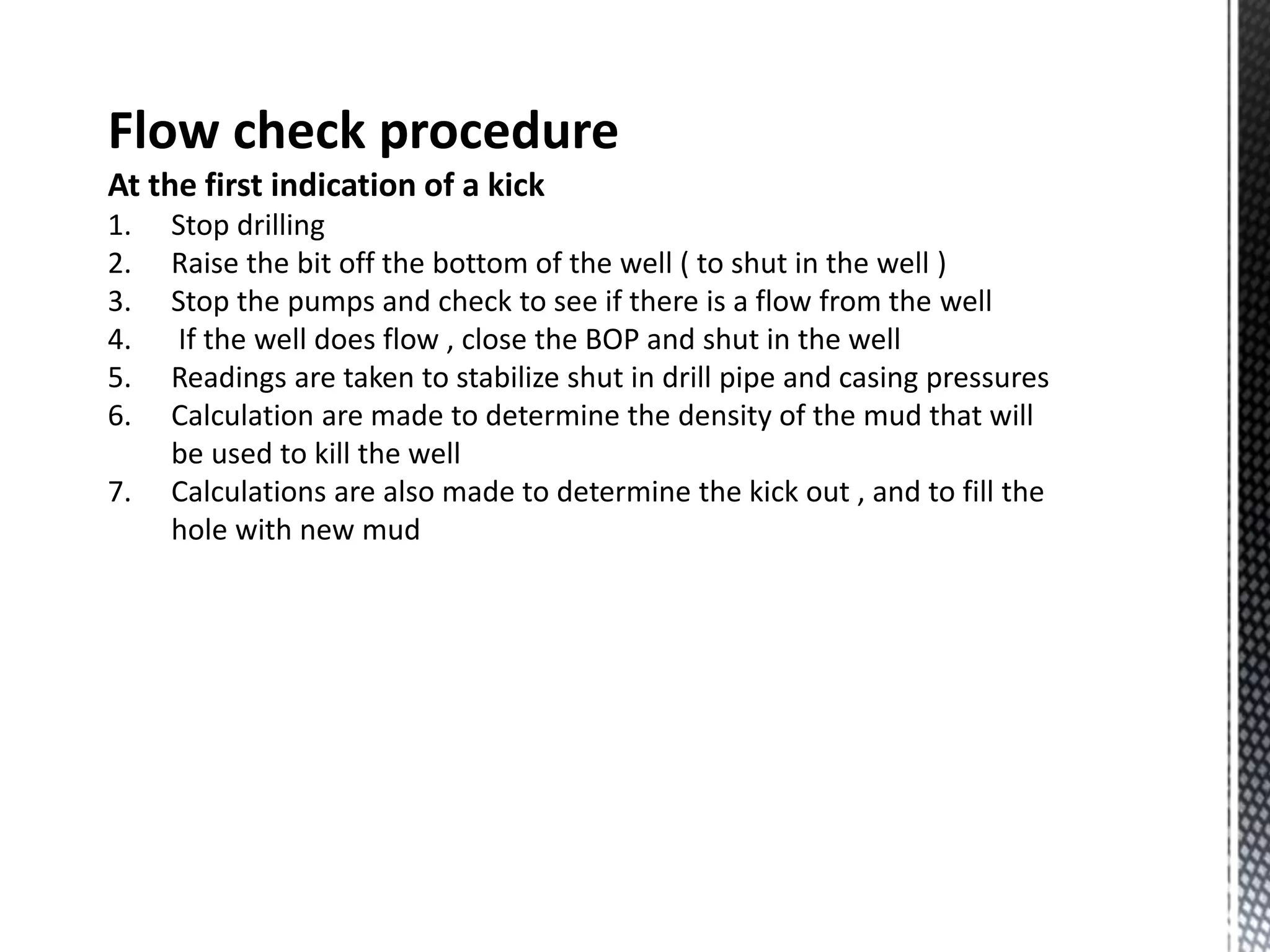 Flow check procedure
At the first indication of a kick
1. Stop drilling
2. Raise the bit off the bottom of the well ( to shut in the well )
3. Stop the pumps and check to see if there is a flow from the well
4. If the well does flow , close the BOP and shut in the well
5. Readings are taken to stabilize shut in drill pipe and casing pressures
6. Calculation are made to determine the density of the mud that will
be used to kill the well
7. Calculations are also made to determine the kick out , and to fill the
hole with new mud
 