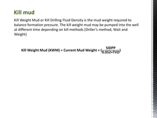 Kill Weight Mud or Kill Drilling Fluid Density is the mud weight required to
balance formation pressure. The kill weight mud may be pumped into the well
at different time depending on kill methods (Driller’s method, Wait and
Weight)
Kill Weight Mud (KWM) = Current Mud Weight + (
SIDPP
0.052∗TVD
)
Kill mud
 