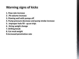 Warning signs of kicks
1. Flow rate increase
2 . Pit volume increase
3. Flowing well with pumps off
4. Pump pressure decrease and pump stroke increase
5 . Improper hole fill - up on trips
6 . String weight change
7. Drilling break
8. Cut mud weight
9.Increased penetration rate
 