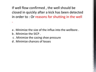 If well flow confirmed , the well should be
closed in quickly after a kick has been detected
in order to : Or reasons for shutting in the well
.
a . Minimize the size of the influx into the wellbore .
b . Minimize the SICP .
c . Minimize the casing shoe pressure
d . Minimize chances of losses
 