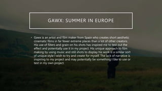 GAWX: SUMMER IN EUROPE
• Gawx is an artist and film maker from Spain who creates short aesthetic
cinematic films in far fewer extreme places than a lot of other creators.
His use of filters and grain on his shots has inspired me to test out the
effect and potentially use it in my project. His unique approach to film
making by using music and still shots to display his work is a similar sort
of unique style I wish to try and create for myself. The lack of narrative is
inspiring to my project and may potentially be something I like to use or
test in my own project.
 