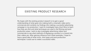 EXISTING PRODUCT RESEARCH
My hopes with the existing product research is to gain a good
understanding of what goes into making both a cinematic video and a
commercial and combine my findings into making a successful advertising
campaign in my production. I want to investigate many short films to learn
how they are shot and what techniques are used in the filming and post-
production areas. I wish to also investigate advertising videos and
commercials to see what methods of displaying a product or a brand into
their videos are. After gaining influence from these examples, I hope to
have a good idea of what music, shot types and post-production
techniques I could use to create a successful video.
 