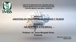 INSTITUTO MEXICANO DEL SEGURO SOCIAL
UNIDAD MEDICA DE ALTA ESPECIALIDAD #25
CENTRO MEDICO NACIONAL NORESTE
MÓDULO
ANESTESIA EN TRASPLANTE DE ÓRGANOS Y TEJIDOS
SESIÓN 2:
- MUERTE CEREBRAL -
Profesor: Dr. Jesús Morgado Pérez
Presenta:
Monterrey, Nuevo León.
14/MAYO/2021
 