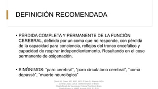 DEFINICIÓN RECOMENDADA
• PÉRDIDA COMPLETA Y PERMANENTE DE LA FUNCIÓN
CEREBRAL, definido por un coma que no responde, con pérdida
de la capacidad para conciencia, reflejos del tronco encefálico y
capacidad de respirar independientemente. Resultando en el cese
permanente de oxigenación.
• SINÓNIMOS: “paro cerebral”, “paro circulatorio cerebral”, “coma
depassé”, “muerte neurológica”
David M. Greer, MD, MA1, MD2,3 Sam D. Shemie, MD4
Ariane Lewis, y et al. «Determination of Brain
Death/Death by Neurologic Criteria The World Brain
 