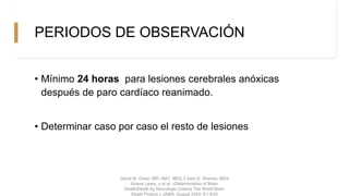 PERIODOS DE OBSERVACIÓN
• Mínimo 24 horas para lesiones cerebrales anóxicas
después de paro cardíaco reanimado.
• Determinar caso por caso el resto de lesiones
David M. Greer, MD, MA1, MD2,3 Sam D. Shemie, MD4
Ariane Lewis, y et al. «Determination of Brain
Death/Death by Neurologic Criteria The World Brain
Death Project.» JAMA, August 2020: E1-E20
 