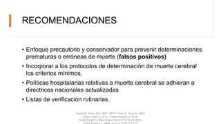 RECOMENDACIONES
• Enfoque precautorio y conservador para prevenir determinaciones
prematuras o erróneas de muerte (falsos positivos)
• Incorporar a los protocolos de determinación de muerte cerebral
los criterios mínimos.
• Políticas hospitalarias relativas a muerte cerebral se adhieran a
directrices nacionales actualizadas
• Listas de verificación rutinarias
David M. Greer, MD, MA1, MD2,3 Sam D. Shemie, MD4
Ariane Lewis, y et al. «Determination of Brain
Death/Death by Neurologic Criteria The World Brain
 