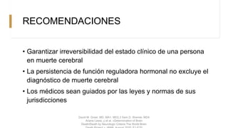 RECOMENDACIONES
• Garantizar irreversibilidad del estado clínico de una persona
en muerte cerebral
• La persistencia de función reguladora hormonal no excluye el
diagnóstico de muerte cerebral
• Los médicos sean guiados por las leyes y normas de sus
jurisdicciones
David M. Greer, MD, MA1, MD2,3 Sam D. Shemie, MD4
Ariane Lewis, y et al. «Determination of Brain
Death/Death by Neurologic Criteria The World Brain
 