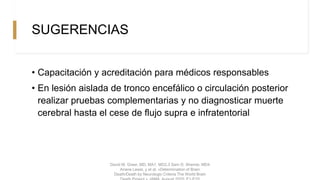 SUGERENCIAS
• Capacitación y acreditación para médicos responsables
• En lesión aislada de tronco encefálico o circulación posterior
realizar pruebas complementarias y no diagnosticar muerte
cerebral hasta el cese de flujo supra e infratentorial
David M. Greer, MD, MA1, MD2,3 Sam D. Shemie, MD4
Ariane Lewis, y et al. «Determination of Brain
Death/Death by Neurologic Criteria The World Brain
 