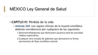 MÉXICO Ley General de Salud
• CAPITLO IV: Pérdida de la vida
• Artículo 344. Los signos clínicos de la muerte encefálica
deberán corroborarse por cualquiera de las siguientes
1.Electroencefalograma que demuestre ausencia total de actividad
médico especialista;
2.Cualquier otro estudio de gabinete que demuestre en forma
permanente de flujo encefálico arterial.
 