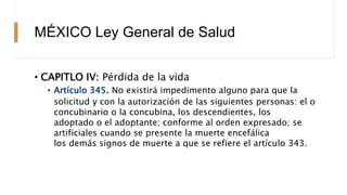 MÉXICO Ley General de Salud
• CAPITLO IV: Pérdida de la vida
• Artículo 345. No existirá impedimento alguno para que la
solicitud y con la autorización de las siguientes personas: el o
concubinario o la concubina, los descendientes, los
adoptado o el adoptante; conforme al orden expresado; se
artificiales cuando se presente la muerte encefálica
los demás signos de muerte a que se refiere el artículo 343.
 
