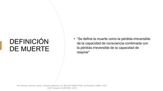 DEFINICIÓN
DE MUERTE
• “Se define la muerte como la pérdida irreversible
de la capacidad de consciencia combinada con
la pérdida irreversible de la capacidad de
respirar”
Kho Shingu, Shinichi nakao. «Muerte cerebral.» En MILLER ANESTESIA, de Ronald D. Miller, 2307-
2327. España: ELSEVIER, 2015.
 