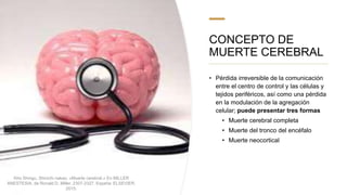CONCEPTO DE
MUERTE CEREBRAL
• Pérdida irreversible de la comunicación
entre el centro de control y las células y
tejidos periféricos, así como una pérdida
en la modulación de la agregación
celular; puede presentar tres formas
• Muerte cerebral completa
• Muerte del tronco del encéfalo
• Muerte neocortical
Kho Shingu, Shinichi nakao. «Muerte cerebral.» En MILLER
ANESTESIA, de Ronald D. Miller, 2307-2327. España: ELSEVIER,
2015.
 