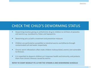 CHECK THE CHILD’S DEWORMING STATUS
 Deworming involves giving an anthelmintic drug to children to rid them of parasites
and worms e.g. roundworms, flukes and tapeworms.
 Deworming acts as both a treatment and preventive measure
 Children are particularly susceptible to intestinal worms and bilharzia through
contaminated soil and water respectively
 Chronic worm infestations often make children malnourished, anemic and vulnerable
to illnesses.
 It is important to deworm children as it improves health and immunity, and protects
them from chronic illnesses caused by worms
REFER TO CHART BOOKLET PG 12 FOR THE VITAMIN A AND DEWORMING SCHEDULE
29/05/2023
103
 