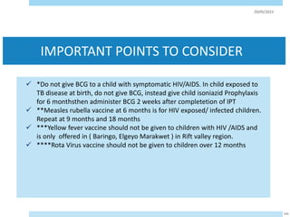 IMPORTANT POINTS TO CONSIDER
 *Do not give BCG to a child with symptomatic HIV/AIDS. In child exposed to
TB disease at birth, do not give BCG, instead give child isoniazid Prophylaxis
for 6 monthsthen administer BCG 2 weeks after completetion of IPT
 **Measles rubella vaccine at 6 months is for HIV exposed/ infected children.
Repeat at 9 months and 18 months
 ***Yellow fever vaccine should not be given to children with HIV /AIDS and
is only offered in ( Baringo, Elgeyo Marakwet ) in Rift valley region.
 ****Rota Virus vaccine should not be given to children over 12 months
29/05/2023
104
 